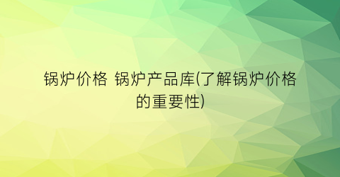 锅炉价格 锅炉产品库(了解锅炉价格的重要性)
